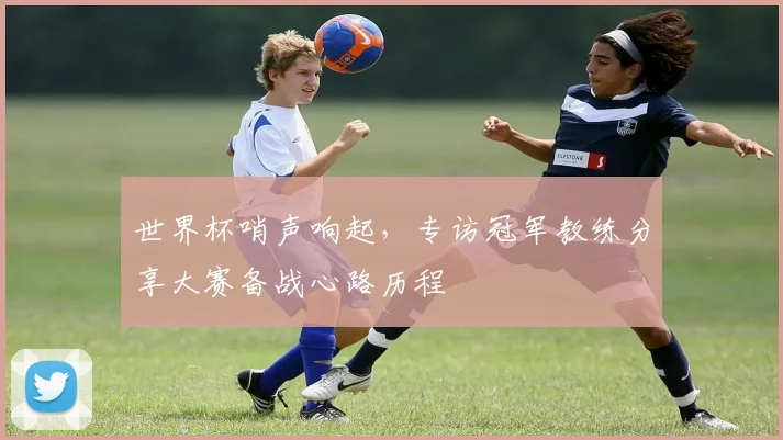 世界杯哨声响起，专访冠军教练分享大赛备战心路历程