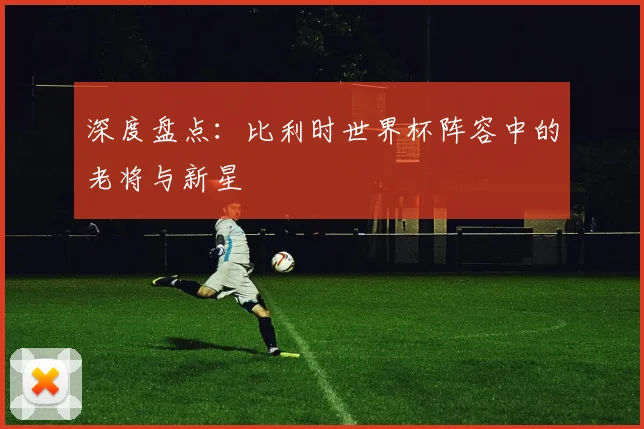 深度盘点：比利时世界杯阵容中的老将与新星