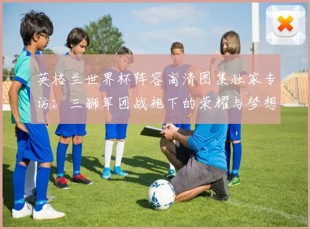 英格兰世界杯阵容高清图集独家专访：三狮军团战袍下的荣耀与梦想